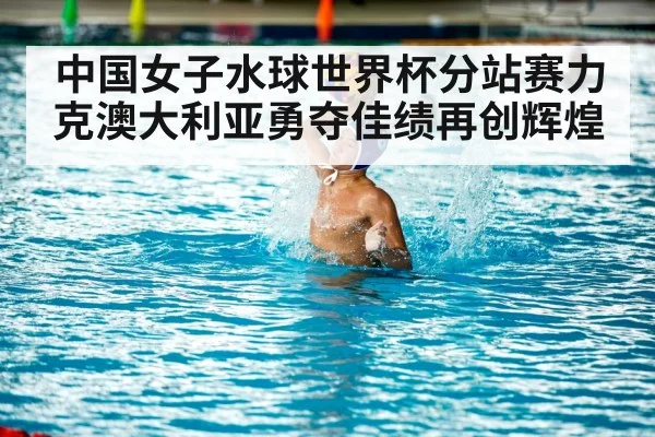 中国女子水球世界杯分站赛力克澳大利亚勇夺佳绩再创辉煌