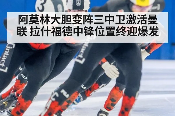 阿莫林大胆变阵三中卫激活曼联 拉什福德中锋位置终迎爆发