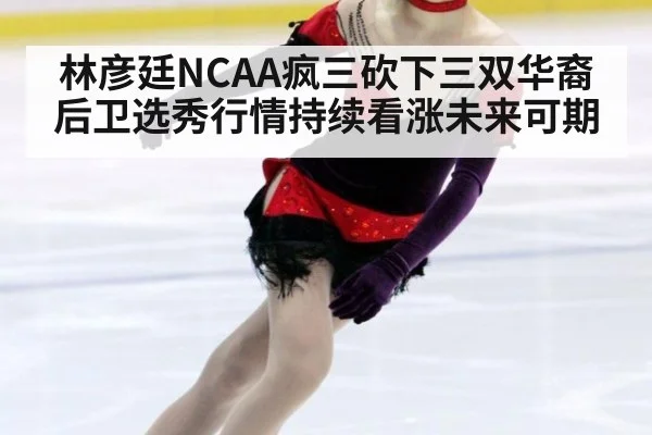 林彦廷NCAA疯三砍下三双华裔后卫选秀行情持续看涨未来可期