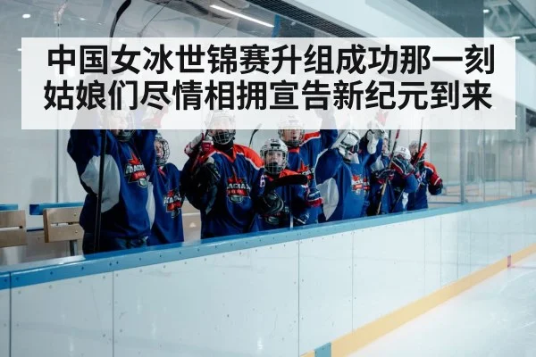 中国女冰世锦赛升组成功那一刻姑娘们尽情相拥宣告新纪元到来